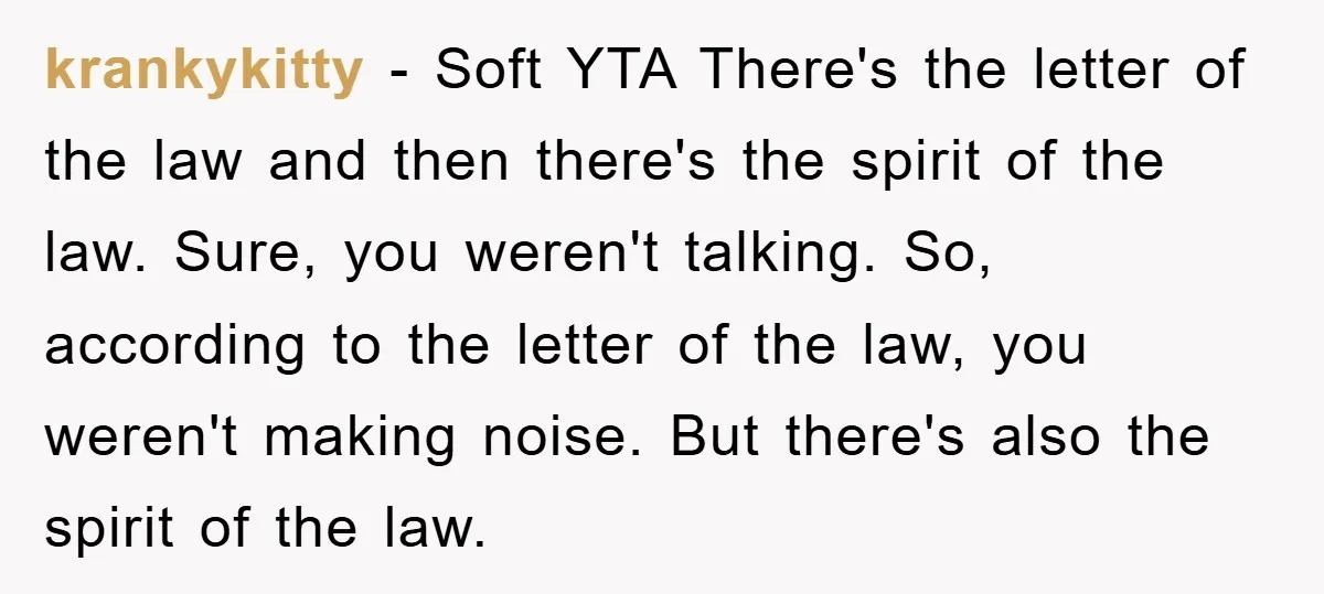 krankykitty − Soft YTA There's the letter of the law and then there's the spirit of the law. Sure, you weren't talking. So, according to the letter of the law,...