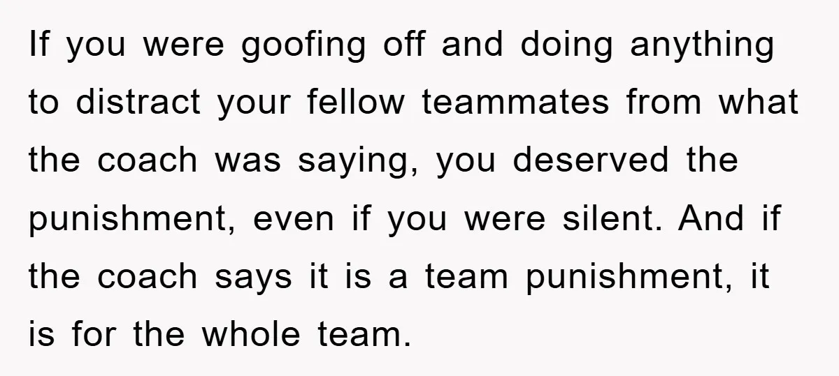 If you were goofing off and doing anything to distract your fellow teammates from what the coach was saying, you deserved the punishment, even if you were silent. And if...