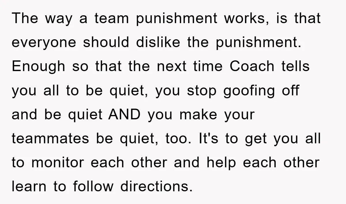 The way a team punishment works, is that everyone should dislike the punishment. Enough so that the next time Coach tells you all to be quiet, you stop goofing off...
