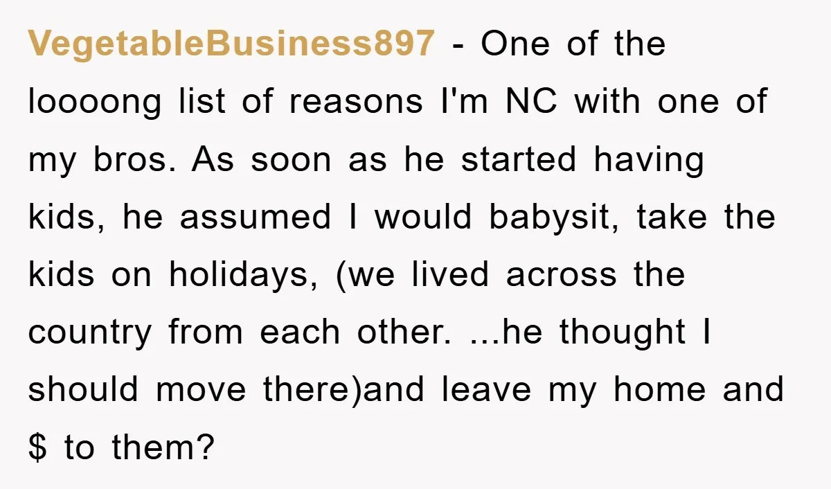 VegetableBusiness897 − One of the loooong list of reasons I'm NC with one of my bros. As soon as he started having kids, he assumed I would babysit, take the...