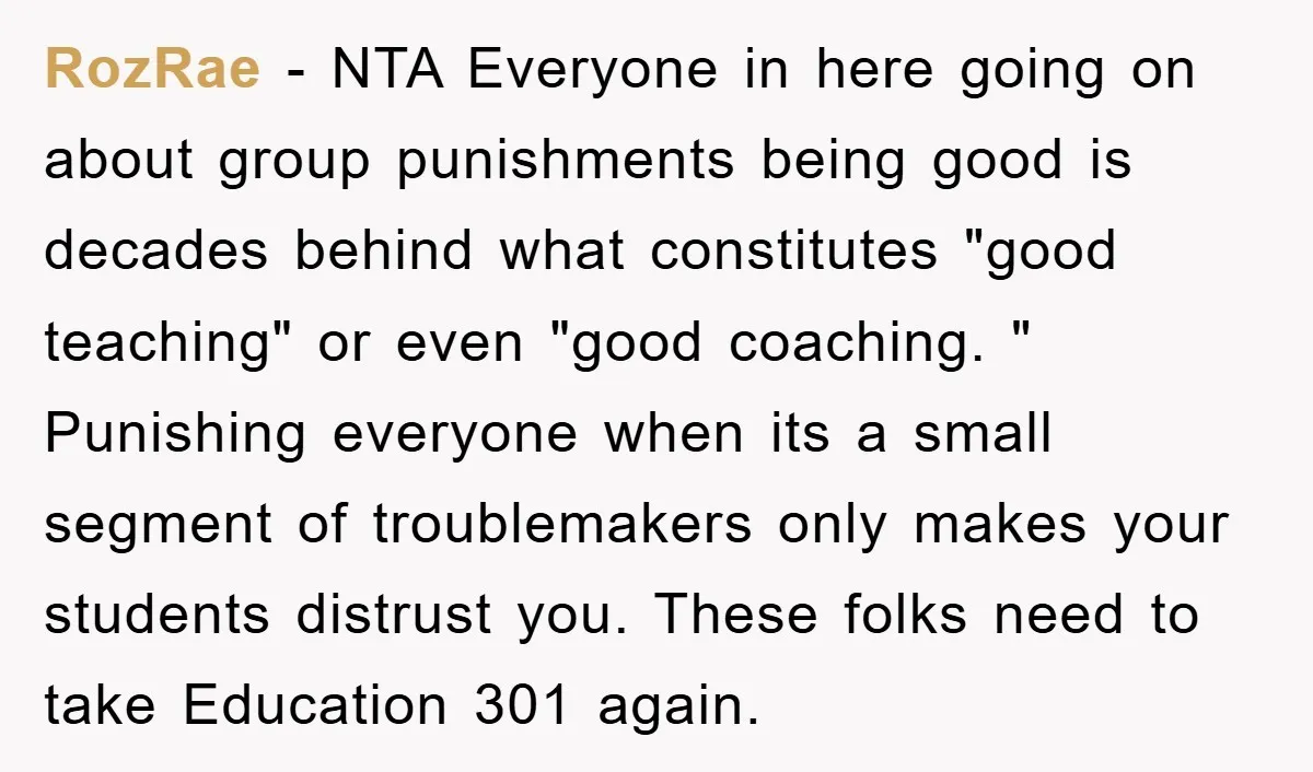 RozRae − NTA Everyone in here going on about group punishments being good is decades behind what constitutes "good teaching" or even "good coaching. " Punishing everyone when its a...