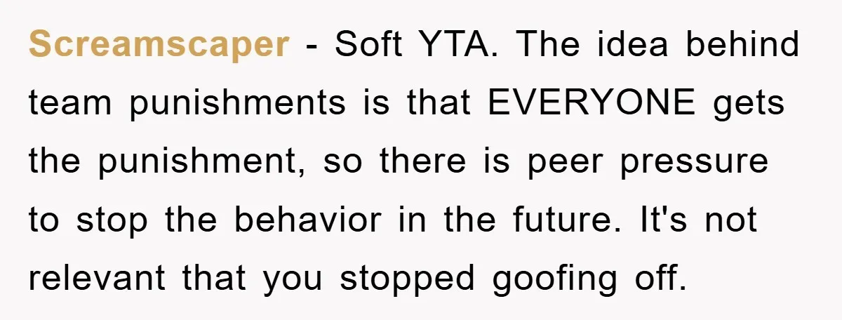 Screamscaper − Soft YTA. The idea behind team punishments is that EVERYONE gets the punishment, so there is peer pressure to stop the behavior in the future. It's not relevant...