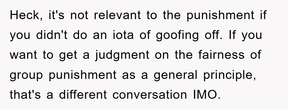 Heck, it's not relevant to the punishment if you didn't do an iota of goofing off. If you want to get a judgment on the fairness of group punishment as...