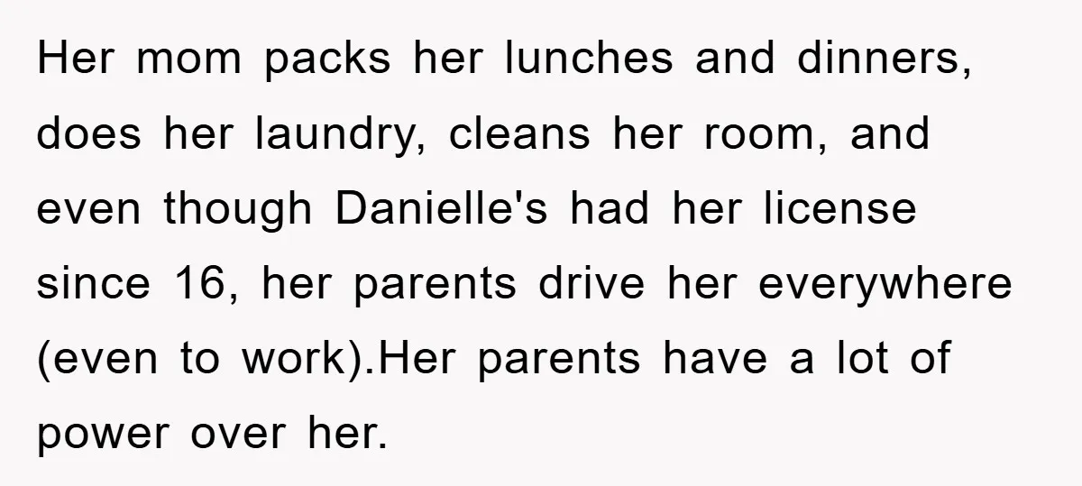 Her mom packs her lunches and dinners, does her laundry, cleans her room, and even though Danielle's had her license since 16, her parents drive her everywhere (even to work).Her...