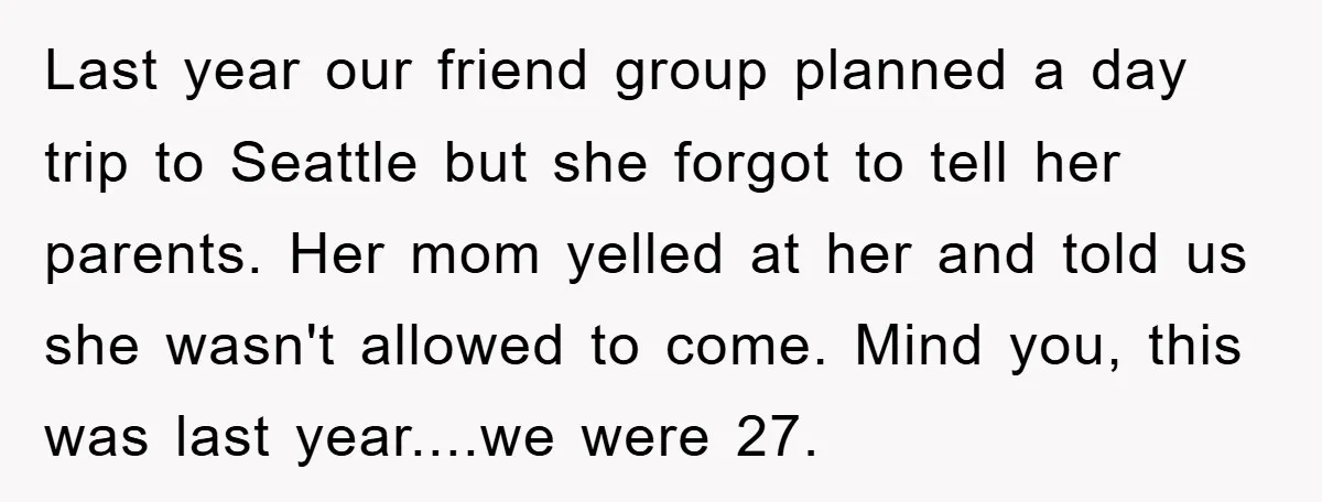Last year our friend group planned a day trip to Seattle but she forgot to tell her parents. Her mom yelled at her and told us she wasn't allowed to...