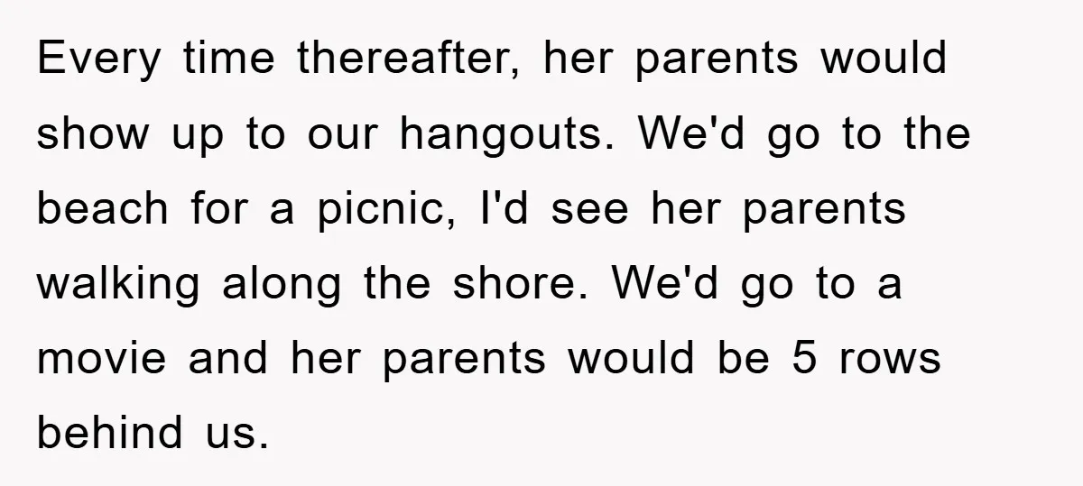 Every time thereafter, her parents would show up to our hangouts. We'd go to the beach for a picnic, I'd see her parents walking along the shore. We'd go to...