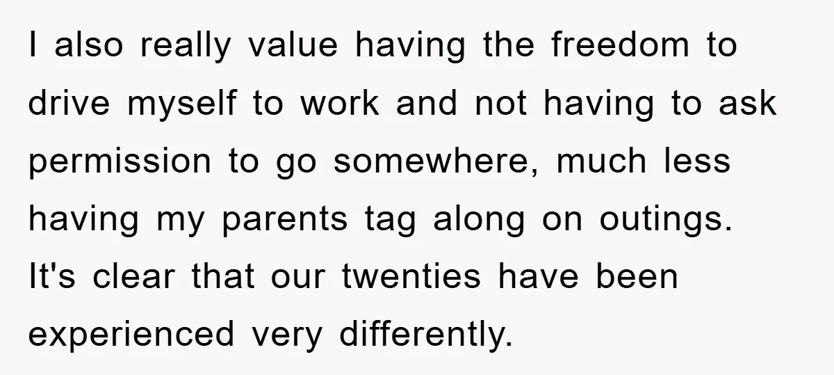 I also really value having the freedom to drive myself to work and not having to ask permission to go somewhere, much less having my parents tag along on outings....