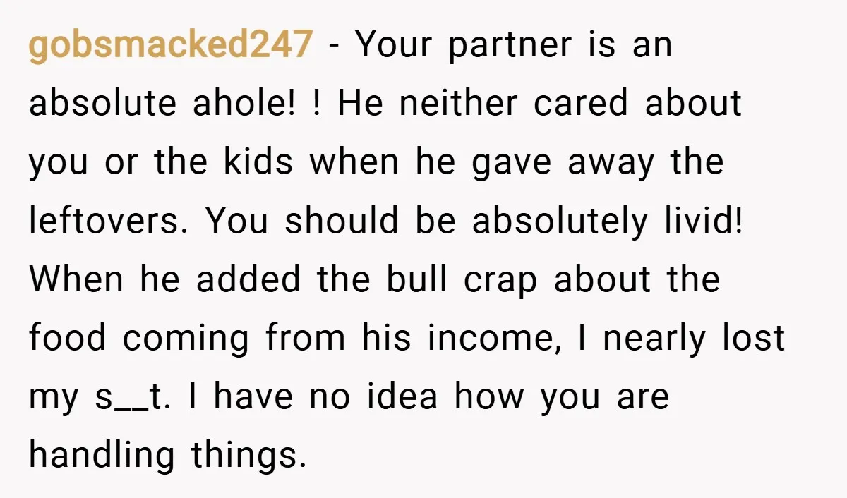 gobsmacked247 − Your partner is an absolute ahole! ! He neither cared about you or the kids when he gave away the leftovers. You should be absolutely livid! When he...