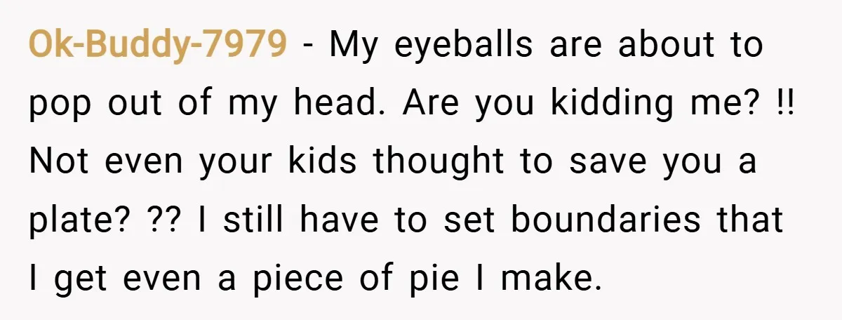 Ok-Buddy-7979 − My eyeballs are about to pop out of my head. Are you kidding me? !! Not even your kids thought to save you a plate? ?? I still...