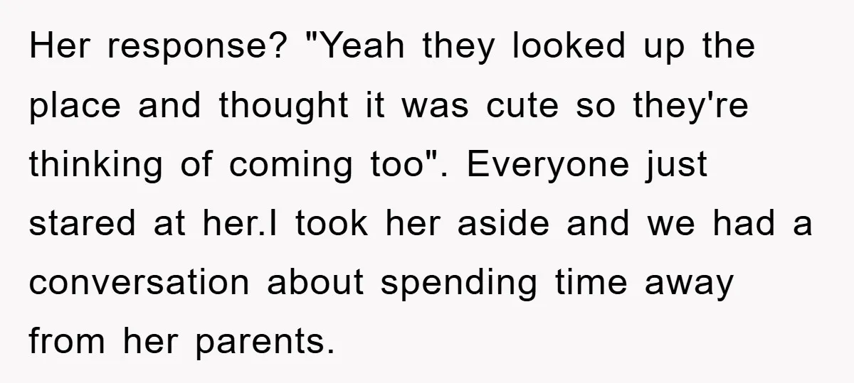 Her response? "Yeah they looked up the place and thought it was cute so they're thinking of coming too". Everyone just stared at her.I took her aside and we had...