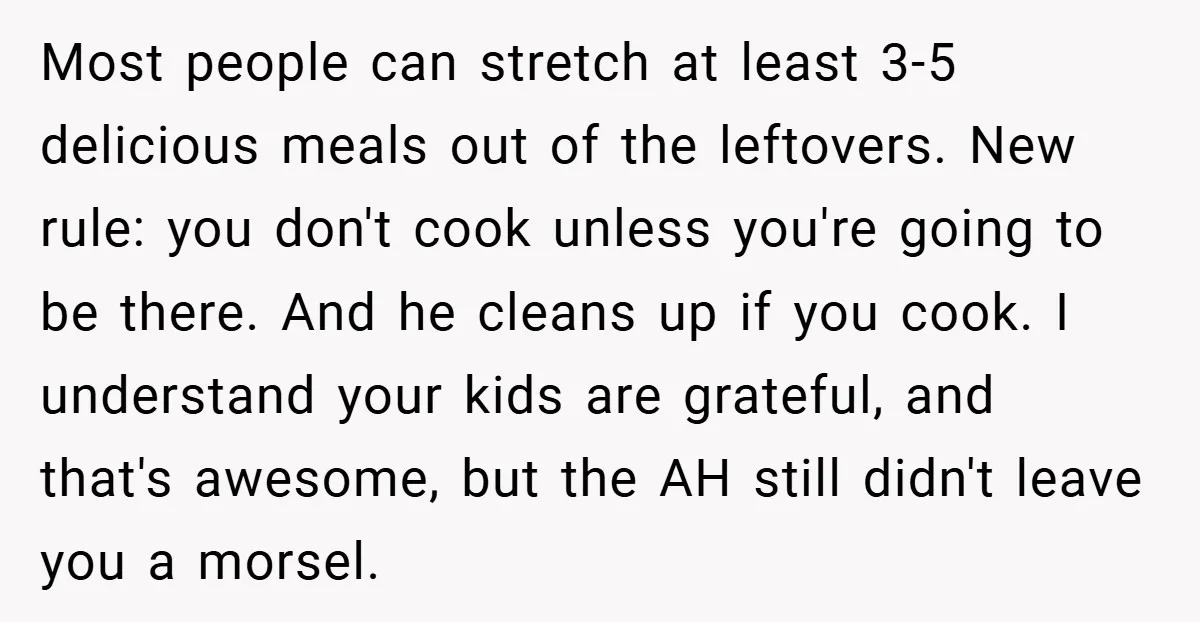 Most people can stretch at least 3-5 delicious meals out of the leftovers. New rule: you don't cook unless you're going to be there. And he cleans up if you...