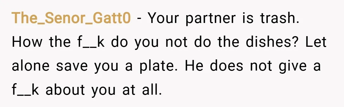 The_Senor_Gatt0 − Your partner is trash. How the f__k do you not do the dishes? Let alone save you a plate. He does not give a f__k about you at...