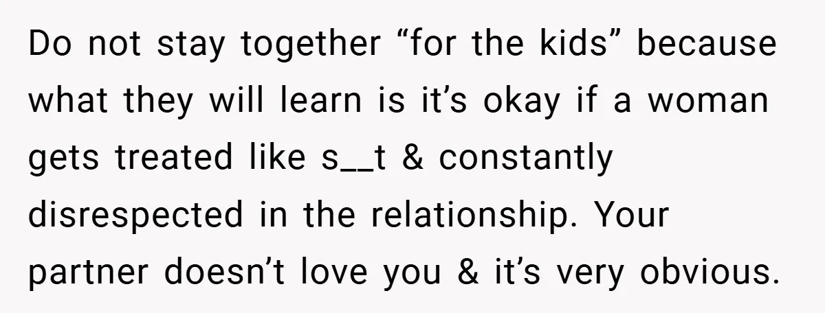 Do not stay together “for the kids” because what they will learn is it’s okay if a woman gets treated like s__t & constantly disrespected in the relationship. Your partner...