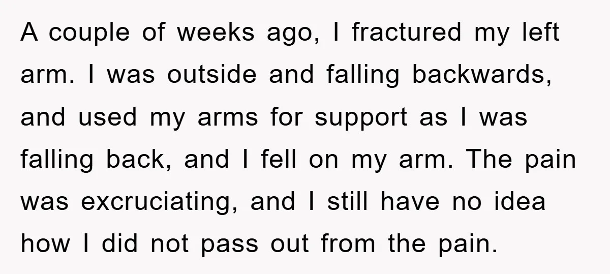 A couple of weeks ago, I fractured my left arm. I was outside and falling backwards, and used my arms for support as I was falling back, and I fell...