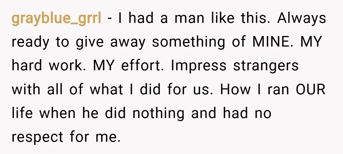 grayblue_grrl − I had a man like this. Always ready to give away something of MINE. MY hard work. MY effort. Impress strangers with all of what I did for...
