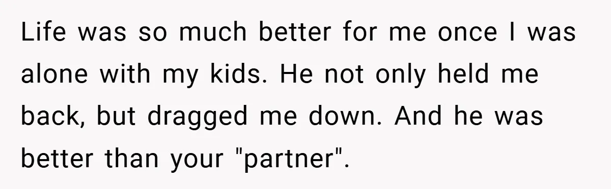 Life was so much better for me once I was alone with my kids. He not only held me back, but dragged me down. And he was better than your...
