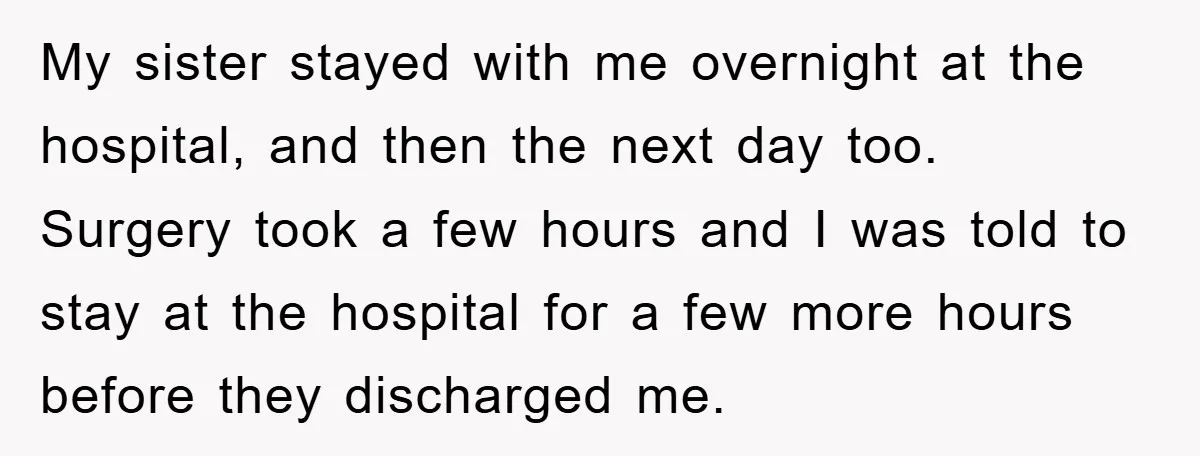 My sister stayed with me overnight at the hospital, and then the next day too. Surgery took a few hours and I was told to stay at the hospital for...
