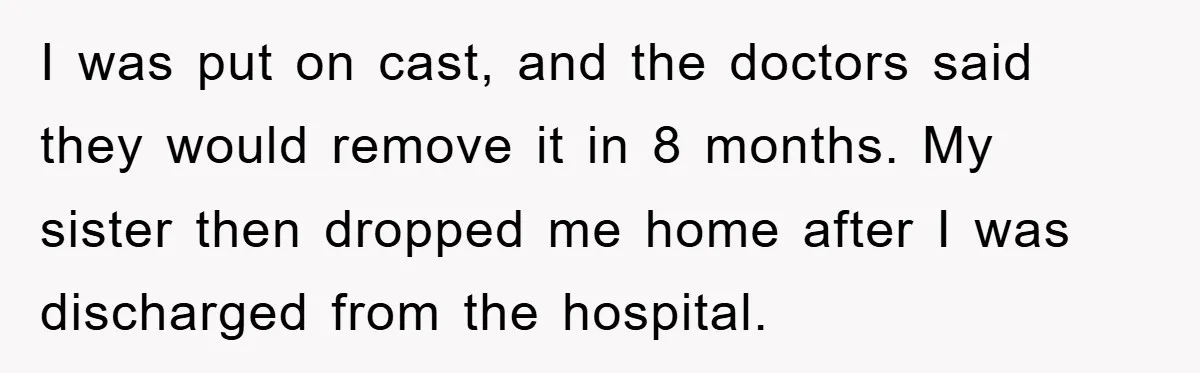 I was put on cast, and the doctors said they would remove it in 8 months. My sister then dropped me home after I was discharged from the hospital.