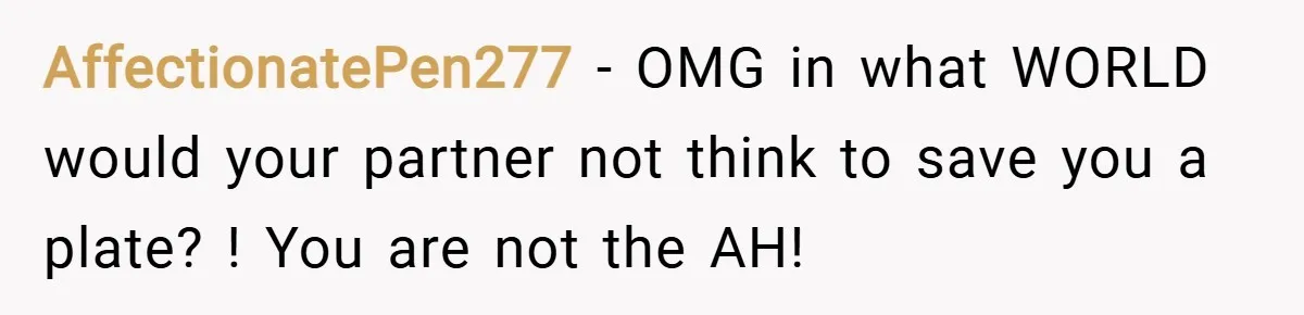 AffectionatePen277 − OMG in what WORLD would your partner not think to save you a plate? ! You are not the AH!