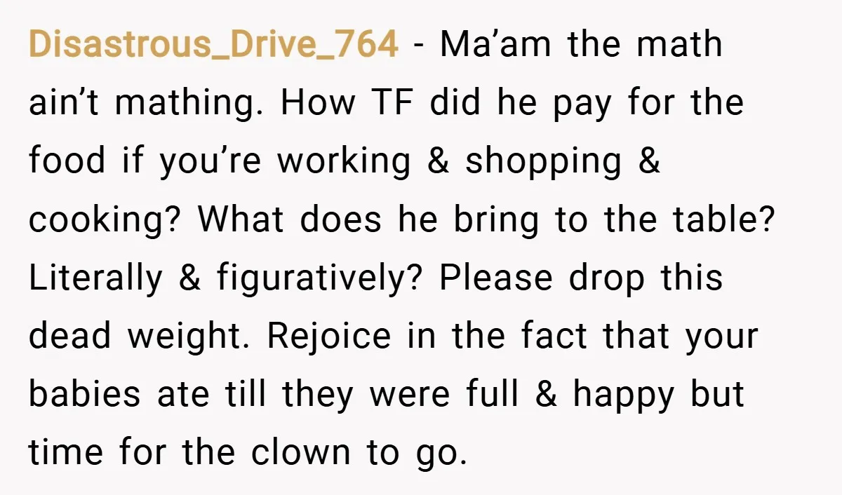 Disastrous_Drive_764 − Ma’am the math ain’t mathing. How TF did he pay for the food if you’re working & shopping & cooking? What does he bring to the table? Literally...