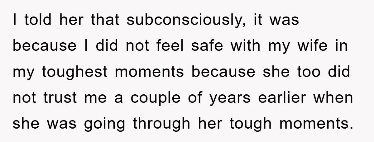 I told her that subconsciously, it was because I did not feel safe with my wife in my toughest moments because she too did not trust me a couple of...