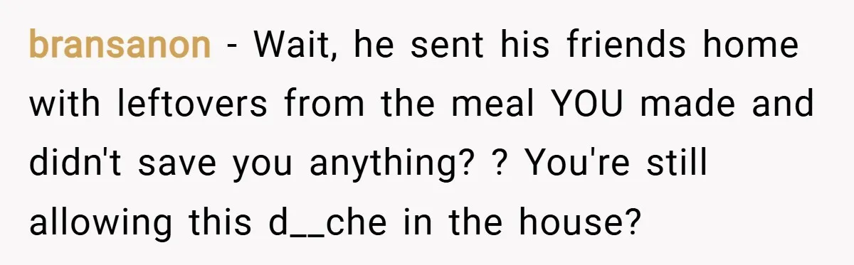 bransanon − Wait, he sent his friends home with leftovers from the meal YOU made and didn't save you anything? ? You're still allowing this d__che in the house?