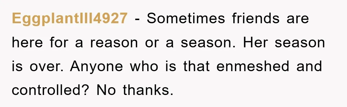 EggplantIll4927 − Sometimes friends are here for a reason or a season. Her season is over. Anyone who is that enmeshed and controlled? No thanks.