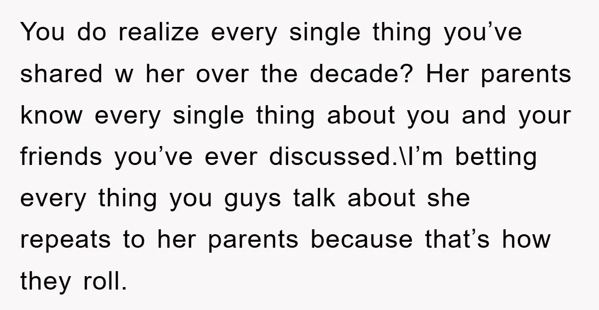 You do realize every single thing you’ve shared w her over the decade? Her parents know every single thing about you and your friends you’ve ever discussed.\I’m betting every thing...
