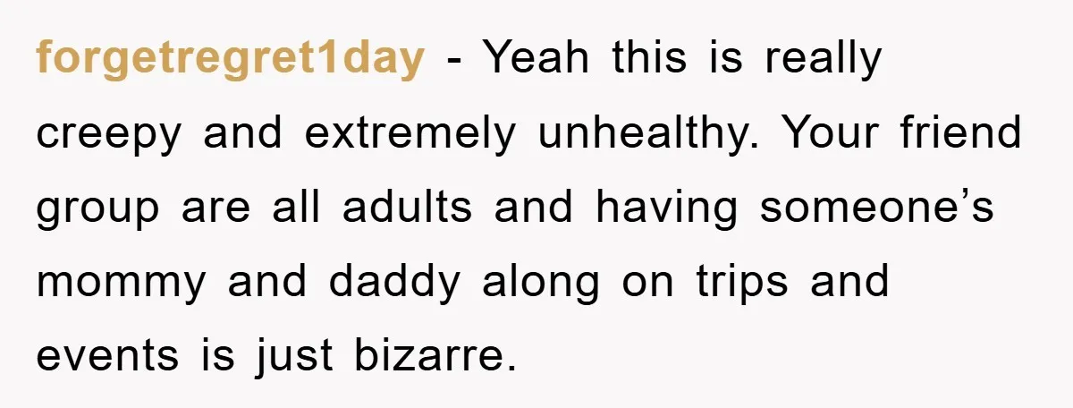 forgetregret1day − Yeah this is really creepy and extremely unhealthy. Your friend group are all adults and having someone’s mommy and daddy along on trips and events is just bizarre.