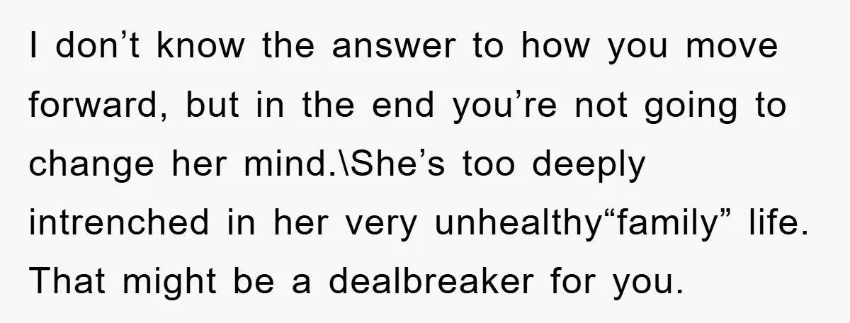 I don’t know the answer to how you move forward, but in the end you’re not going to change her mind.\She’s too deeply intrenched in her very unhealthy“family” life. That...