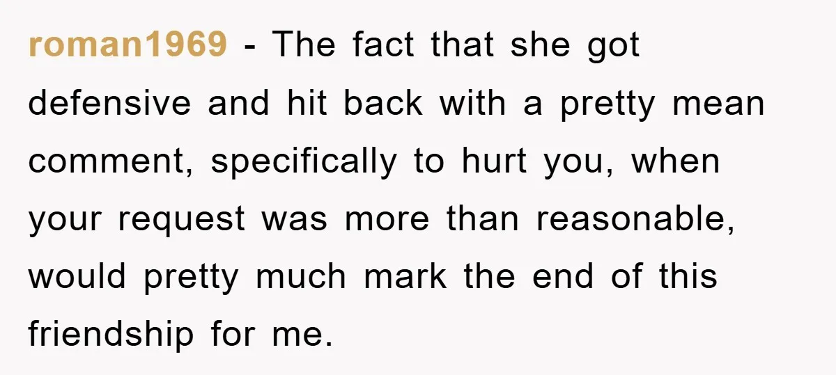roman1969 − The fact that she got defensive and hit back with a pretty mean comment, specifically to hurt you, when your request was more than reasonable, would pretty much...