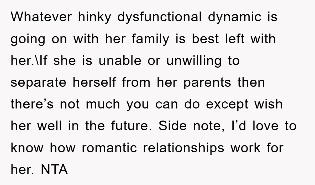 Whatever hinky dysfunctional dynamic is going on with her family is best left with her.\If she is unable or unwilling to separate herself from her parents then there’s not much...