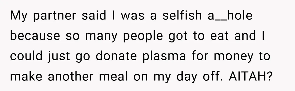 My partner said I was a selfish a__hole because so many people got to eat and I could just go donate plasma for money to make another meal on my...