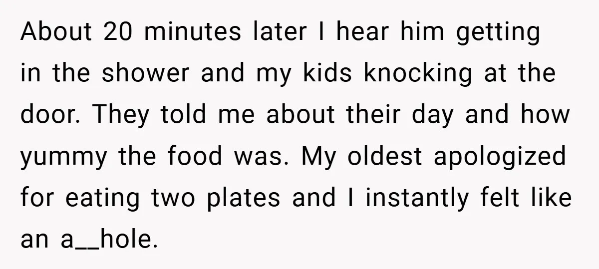 About 20 minutes later I hear him getting in the shower and my kids knocking at the door. They told me about their day and how yummy the food was....