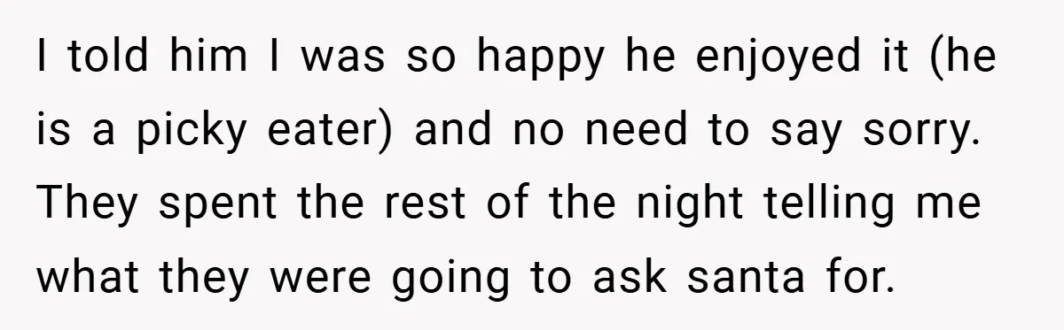 I told him I was so happy he enjoyed it (he is a picky eater) and no need to say sorry. They spent the rest of the night telling me...