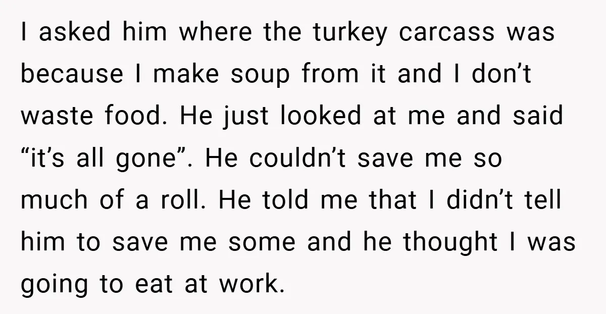 I asked him where the turkey carcass was because I make soup from it and I don’t waste food. He just looked at me and said “it’s all gone”. He...