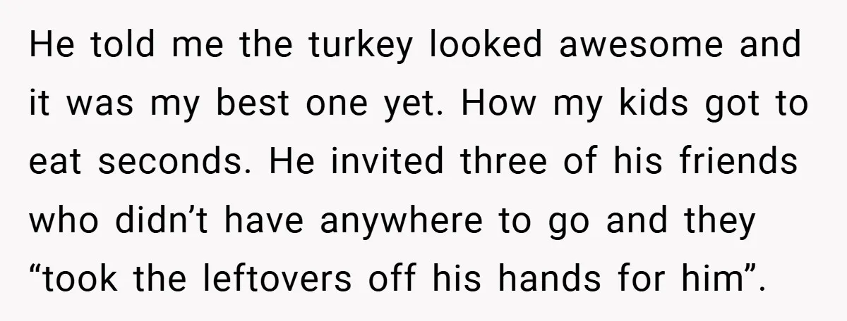 He told me the turkey looked awesome and it was my best one yet. How my kids got to eat seconds. He invited three of his friends who didn’t have...