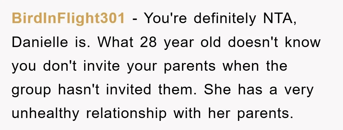 BirdInFlight301 − You're definitely NTA, Danielle is. What 28 year old doesn't know you don't invite your parents when the group hasn't invited them. She has a very unhealthy relationship...