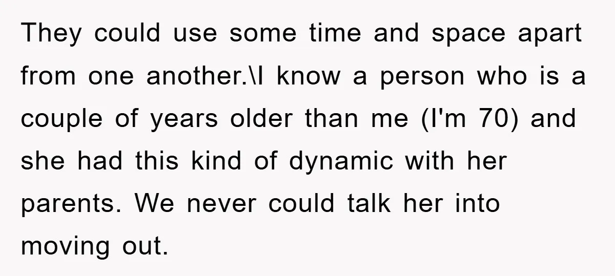 They could use some time and space apart from one another.\I know a person who is a couple of years older than me (I'm 70) and she had this kind...