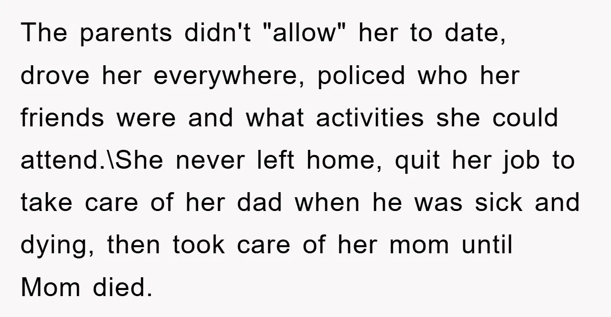The parents didn't "allow" her to date, drove her everywhere, policed who her friends were and what activities she could attend.\She never left home, quit her job to take care...