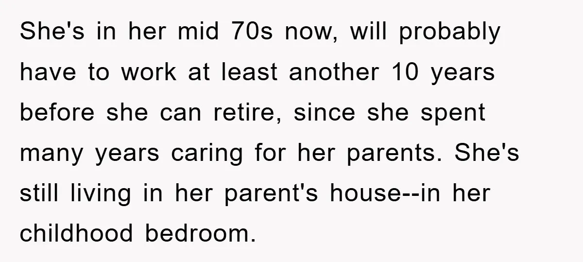 She's in her mid 70s now, will probably have to work at least another 10 years before she can retire, since she spent many years caring for her parents. She's...