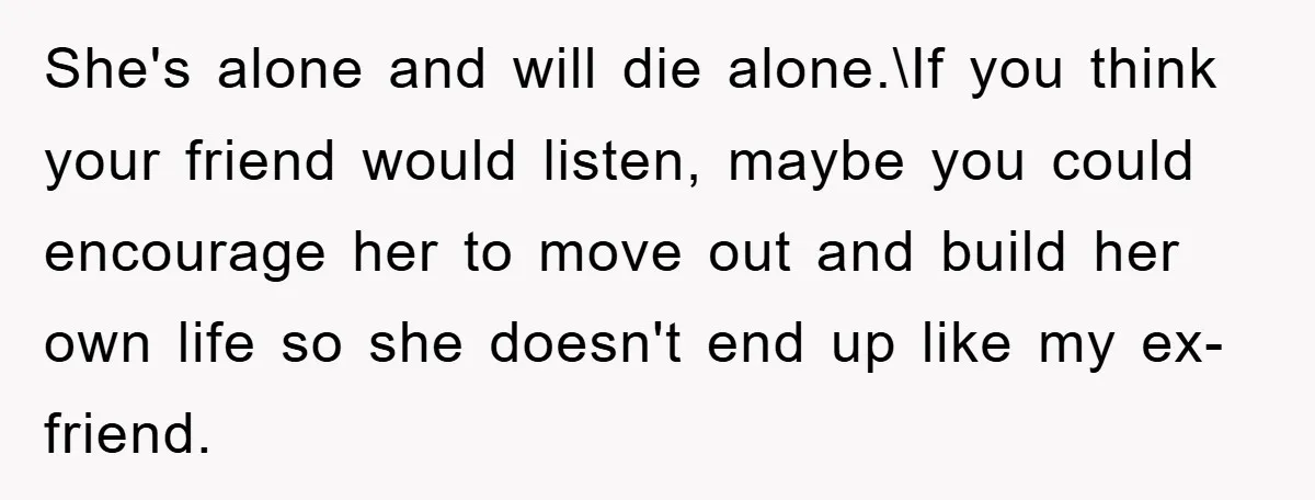 She's alone and will die alone.\If you think your friend would listen, maybe you could encourage her to move out and build her own life so she doesn't end up...