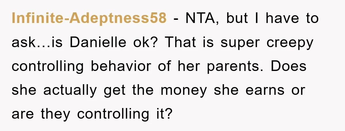 Infinite-Adeptness58 − NTA, but I have to ask…is Danielle ok? That is super creepy controlling behavior of her parents. Does she actually get the money she earns or are they...