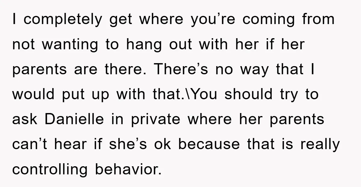 I completely get where you’re coming from not wanting to hang out with her if her parents are there. There’s no way that I would put up with that.\You should...
