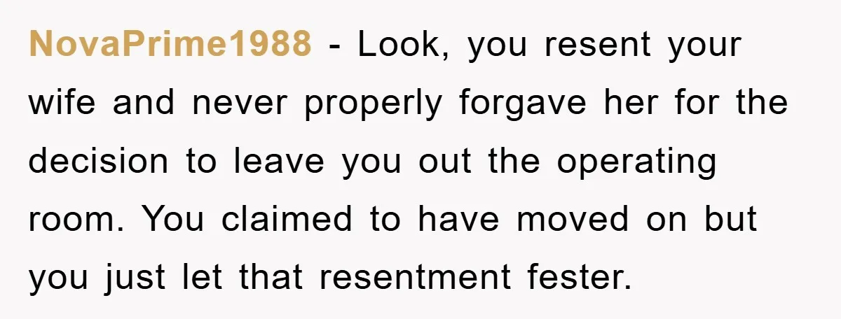 NovaPrime1988 − Look, you resent your wife and never properly forgave her for the decision to leave you out the operating room. You claimed to have moved on but you...