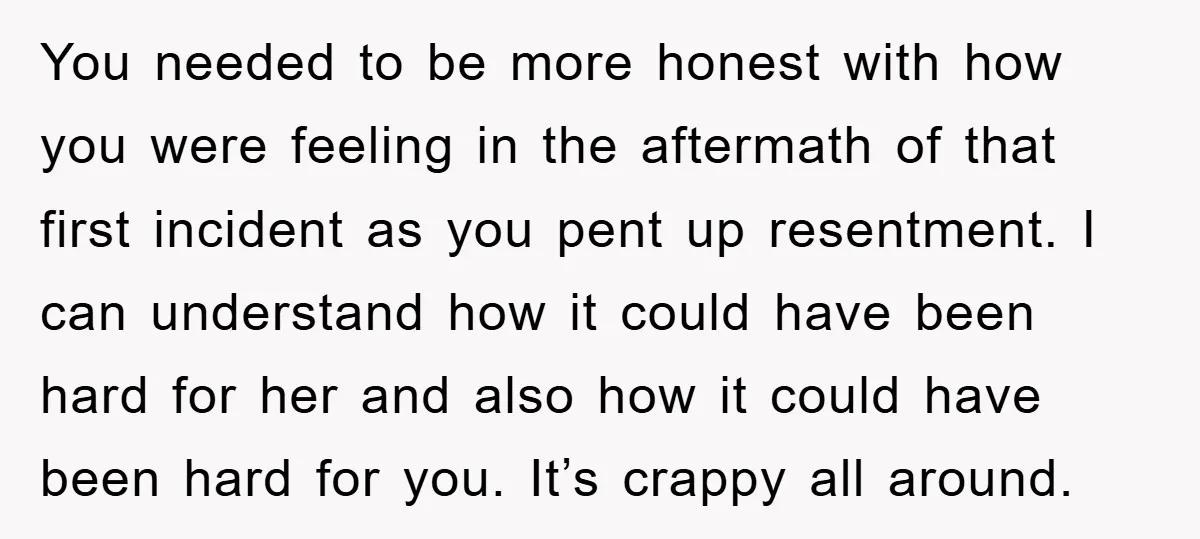You needed to be more honest with how you were feeling in the aftermath of that first incident as you pent up resentment. I can understand how it could have...