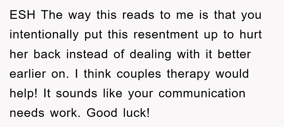 ESH The way this reads to me is that you intentionally put this resentment up to hurt her back instead of dealing with it better earlier on. I think couples...