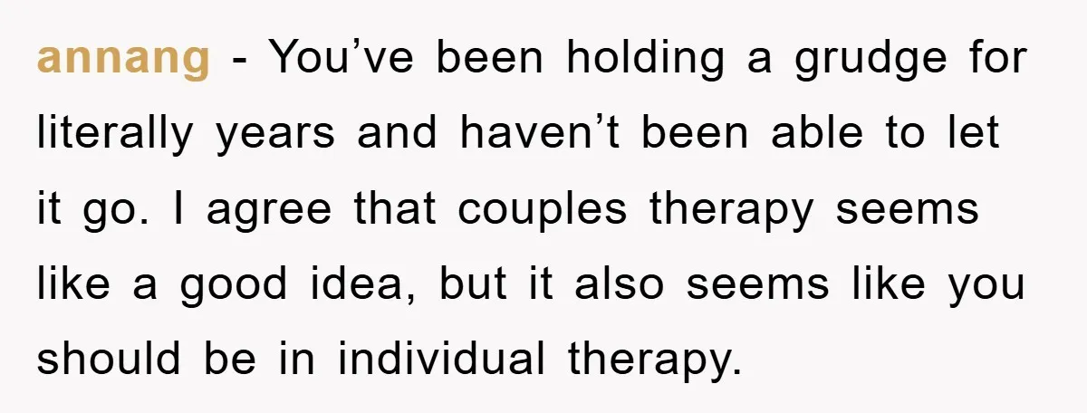 annang − You’ve been holding a grudge for literally years and haven’t been able to let it go. I agree that couples therapy seems like a good idea, but it...