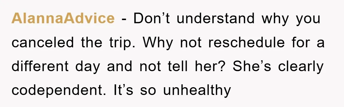 AlannaAdvice − Don’t understand why you canceled the trip. Why not reschedule for a different day and not tell her? She’s clearly codependent. It’s so unhealthy