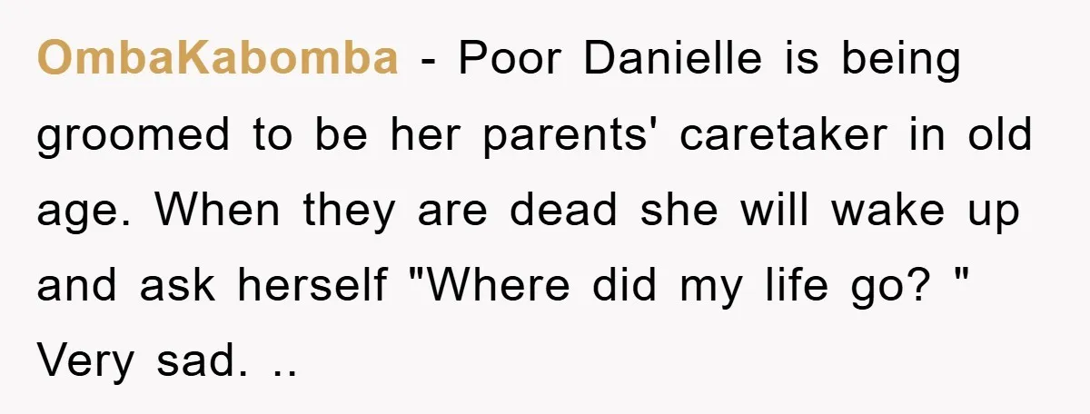 OmbaKabomba − Poor Danielle is being groomed to be her parents' caretaker in old age. When they are dead she will wake up and ask herself "Where did my life...